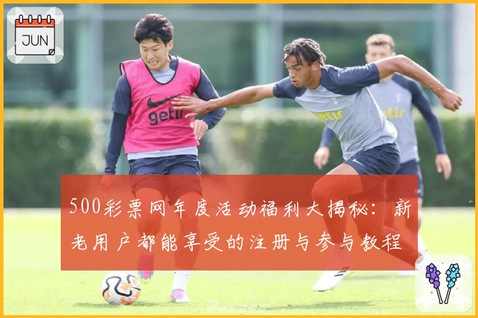 500彩票网年度活动福利大揭秘：新老用户都能享受的注册与参与教程