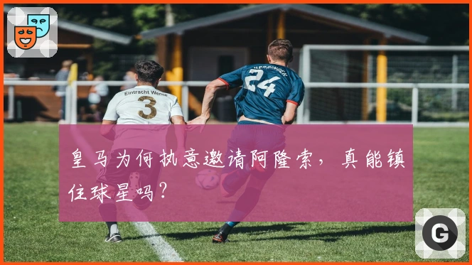 皇马为何执意邀请阿隆索，真能镇住球星吗？