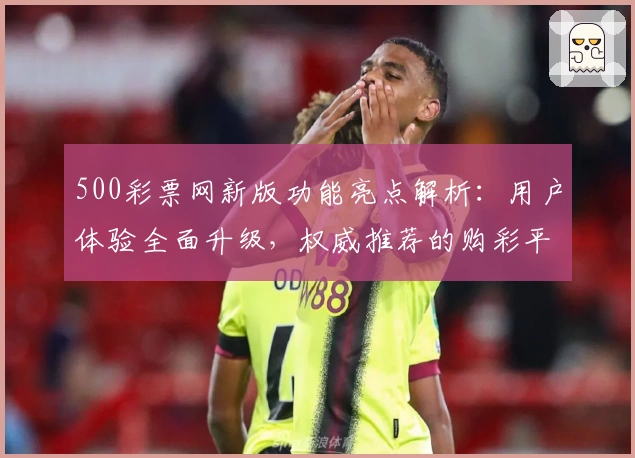 500彩票网新版功能亮点解析：用户体验全面升级，权威推荐的购彩平台探索指南