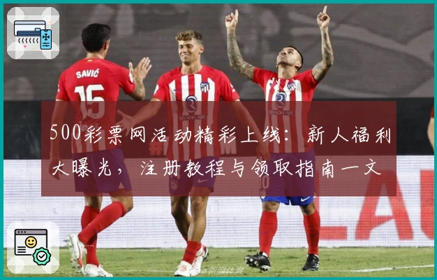 500彩票网活动精彩上线：新人福利大曝光，注册教程与领取指南一文详解