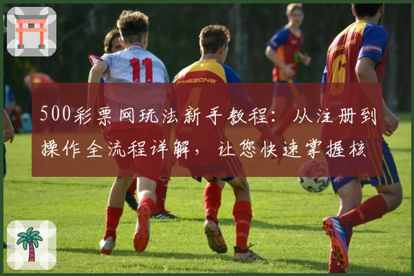 500彩票网玩法新手教程：从注册到操作全流程详解，让您快速掌握核心技巧
