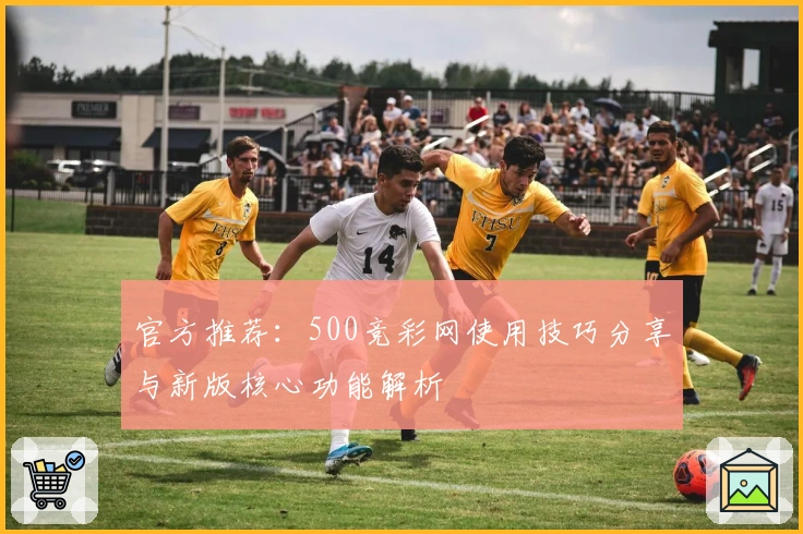 官方推荐：500竞彩网使用技巧分享与新版核心功能解析