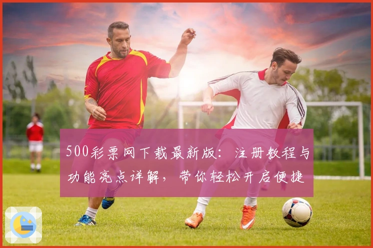 500彩票网下载最新版：注册教程与功能亮点详解，带你轻松开启便捷体验