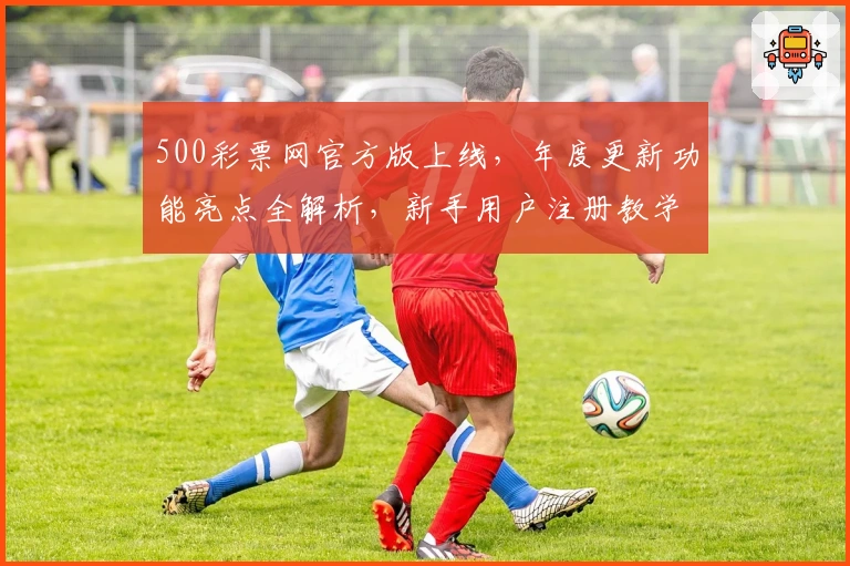 500彩票网官方版上线,年度更新功能亮点全解析,新手用户注册教学一步到位