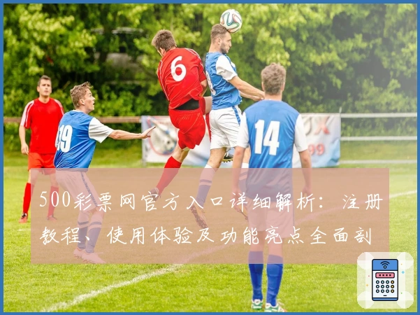500彩票网官方入口详细解析：注册教程、使用体验及功能亮点全面剖析