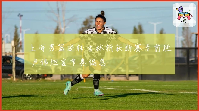 上海男篮逆转吉林斩获新赛季首胜 卢伟坦言节奏偏急