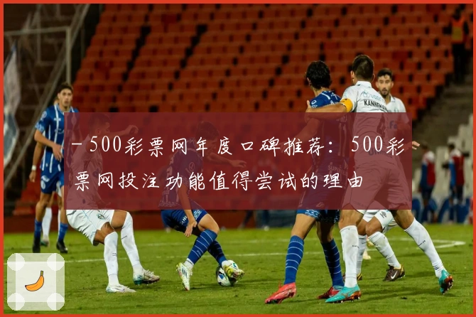 - 500彩票网年度口碑推荐：500彩票网投注功能值得尝试的理由