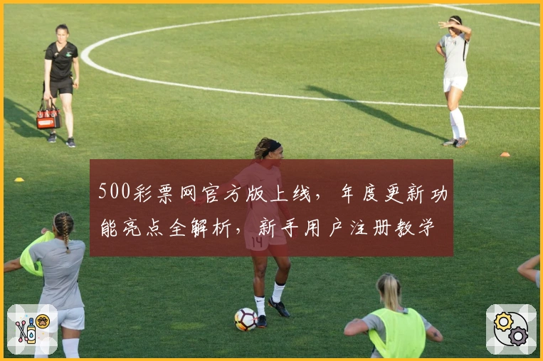 500彩票网官方版上线，年度更新功能亮点全解析，新手用户注册教学一步到位