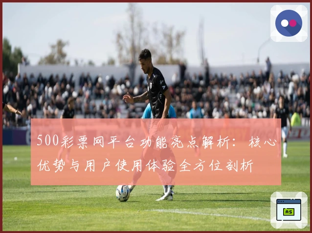 500彩票网平台功能亮点解析：核心优势与用户使用体验全方位剖析