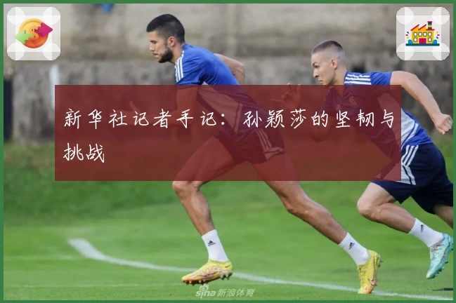 新华社记者手记：孙颖莎的坚韧与挑战