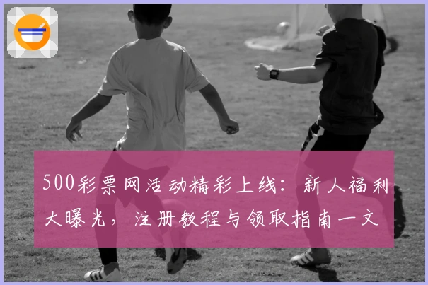 500彩票网活动精彩上线：新人福利大曝光，注册教程与领取指南一文详解