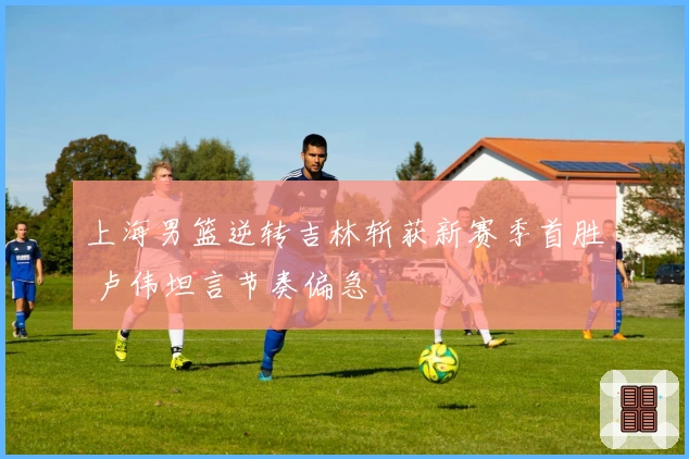 上海男篮逆转吉林斩获新赛季首胜 卢伟坦言节奏偏急