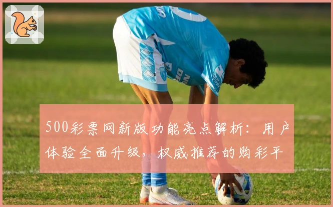 500彩票网新版功能亮点解析：用户体验全面升级，权威推荐的购彩平台探索指南