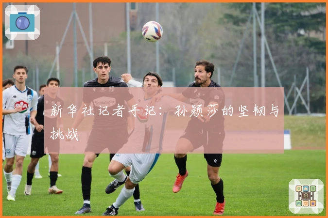 新华社记者手记：孙颖莎的坚韧与挑战