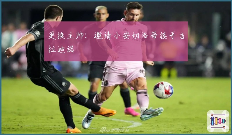 更换主帅：邀请小安切洛蒂接手吉拉迪诺